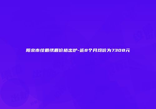 阳泉市纹眉绣眉价格出炉-近8个月均价为7308元