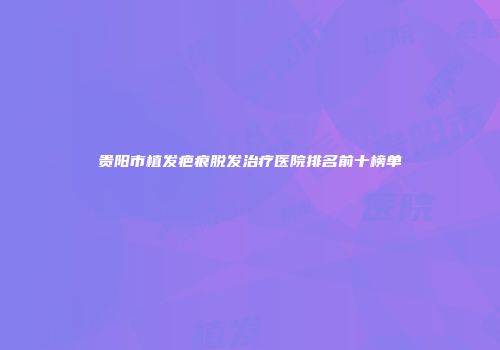 贵阳市植发疤痕脱发治疗医院排名前十榜单