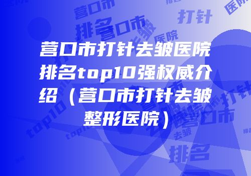 营口市打针去皱医院排名top10强权威介绍（营口市打针去皱整形医院）