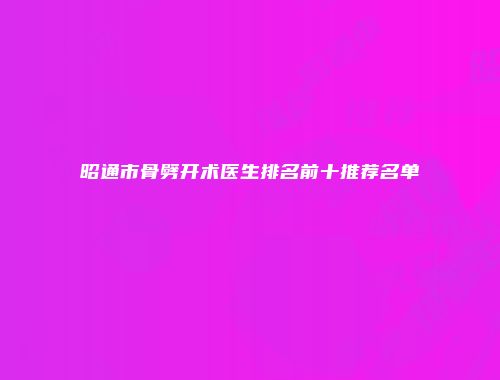 昭通市骨劈开术医生排名前十推荐名单