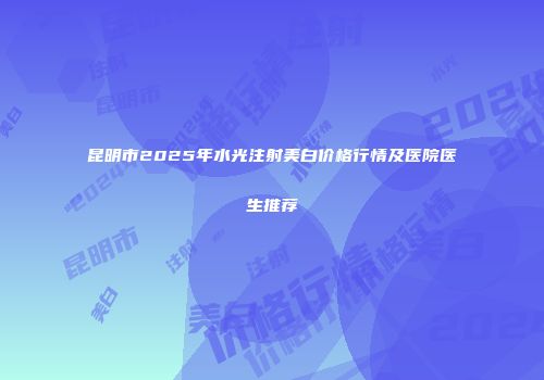 昆明市2025年水光注射美白价格行情及医院医生推荐