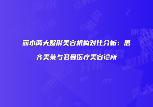 丽水两大整形美容机构对比分析：思齐美莱与君曼医疗美容诊所