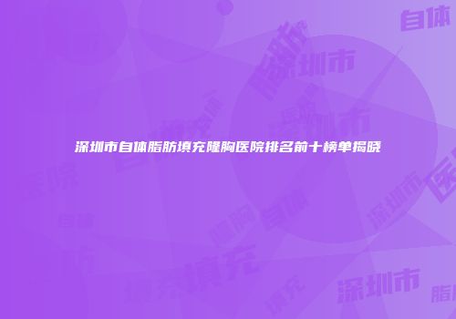 深圳市自体脂肪填充隆胸医院排名前十榜单揭晓