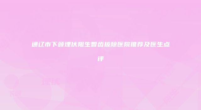 通辽市下颌埋伏阻生智齿拔除医院推荐及医生点评
