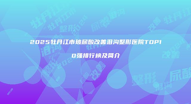 2025牡丹江市玻尿酸改善泪沟整形医院TOP10强排行榜及简介