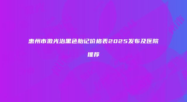 惠州市激光治黑色胎记价格表2025发布及医院推荐