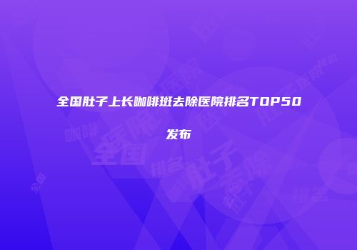 全国肚子上长咖啡斑去除医院排名TOP50发布