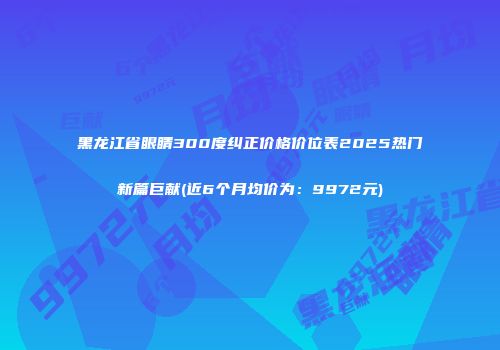黑龙江省眼睛300度纠正价格价位表2025热门新篇巨献(近6个月均价为：9972元)