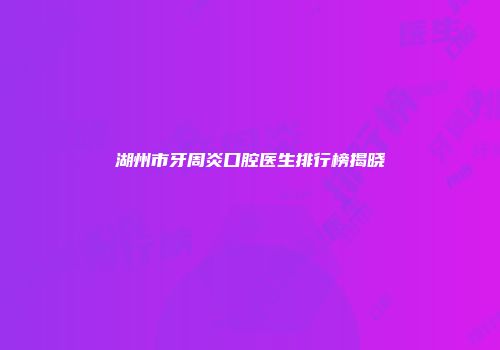 湖州市牙周炎口腔医生排行榜揭晓