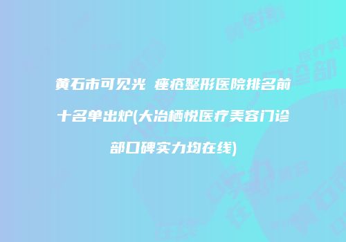 黄石市可见光袪痤疮整形医院排名前十名单出炉(大冶栖悦医疗美容门诊部口碑实力均在线)