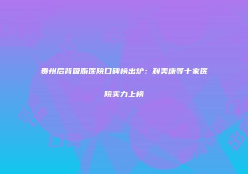 贵州后背吸脂医院口碑榜出炉：利美康等十家医院实力上榜