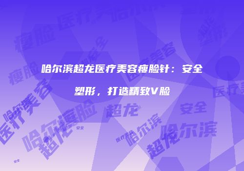 哈尔滨超龙医疗美容瘦脸针：安全塑形，打造精致V脸
