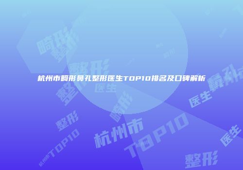 杭州市畸形鼻孔整形医生TOP10排名及口碑解析