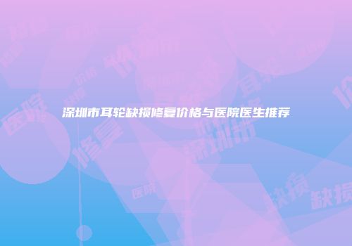 深圳市耳轮缺损修复价格与医院医生推荐