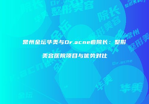 常州金坛华美与Dr.acne痘院长：整形美容医院项目与优势对比