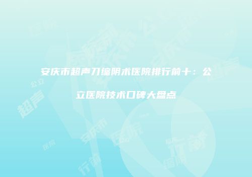 安庆市超声刀缩阴术医院排行前十：公立医院技术口碑大盘点