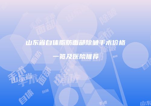 山东省自体脂肪面部除皱手术价格一览及医院推荐