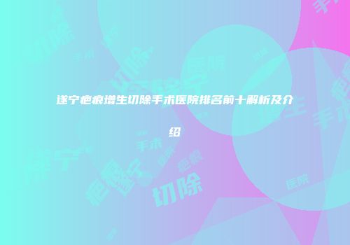 遂宁疤痕增生切除手术医院排名前十解析及介绍