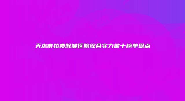 天水市拉皮除皱医院综合实力前十榜单盘点