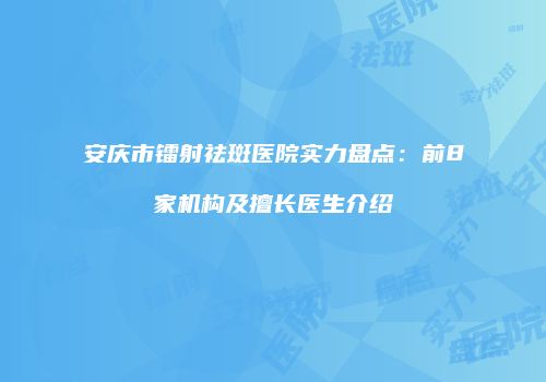 安庆市镭射祛斑医院实力盘点：前8家机构及擅长医生介绍