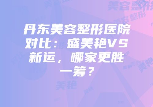 丹东美容整形医院对比：盛美艳VS新运，哪家更胜一筹？