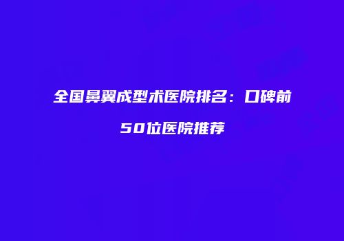 全国鼻翼成型术医院排名：口碑前50位医院推荐