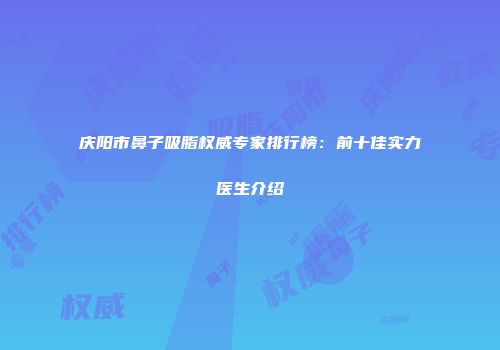 庆阳市鼻子吸脂权威专家排行榜：前十佳实力医生介绍