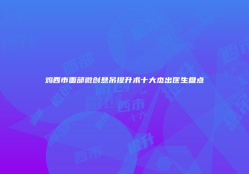 鸡西市面部微创悬吊提升术十大杰出医生盘点