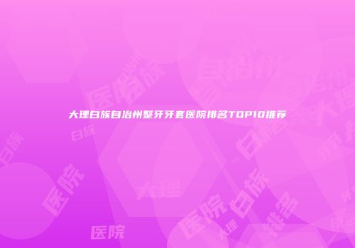 大理白族自治州整牙牙套医院排名TOP10推荐
