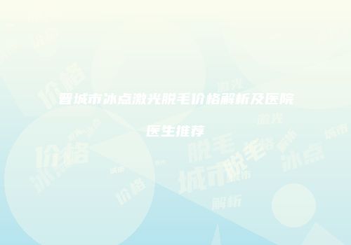 晋城市冰点激光脱毛价格解析及医院医生推荐