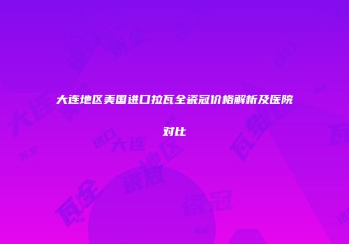 大连地区美国进口拉瓦全瓷冠价格解析及医院对比