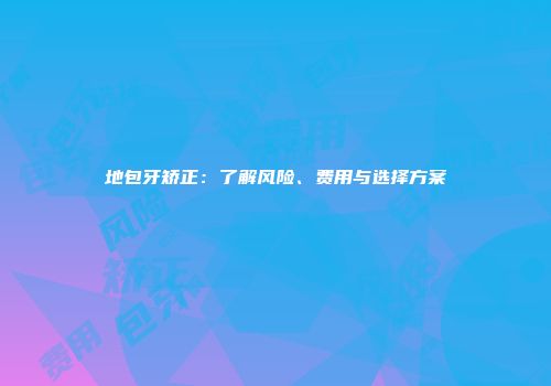 地包牙矫正：了解风险、费用与选择方案