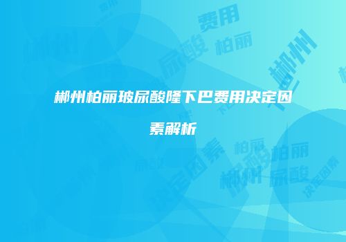郴州柏丽玻尿酸隆下巴费用决定因素解析