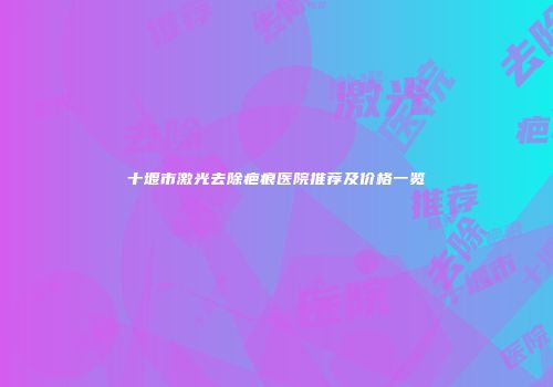 十堰市激光去除疤痕医院推荐及价格一览