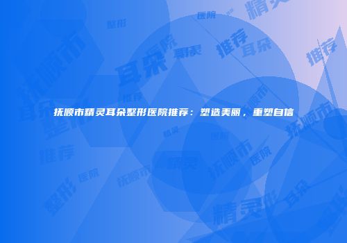 抚顺市精灵耳朵整形医院推荐：塑造美丽，重塑自信