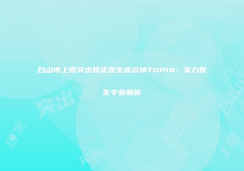 白山市上颚突出矫正医生排名榜TOP10：实力医生专业解析