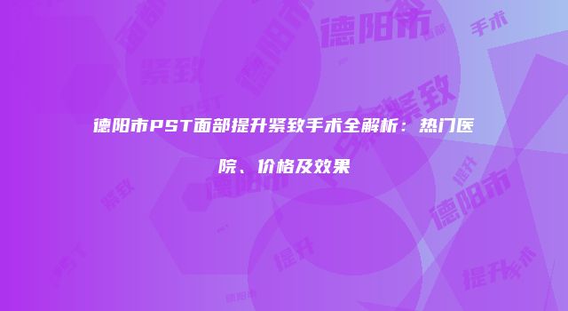 德阳市PST面部提升紧致手术全解析：热门医院、价格及效果