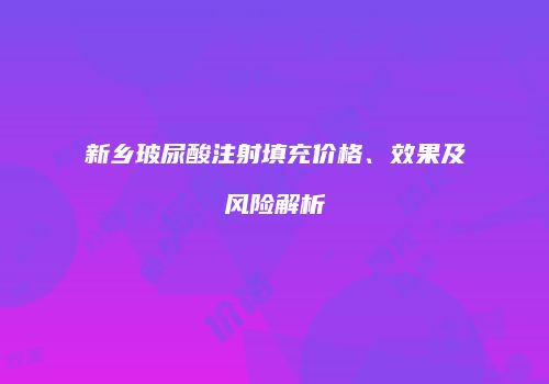 新乡玻尿酸注射填充价格、效果及风险解析