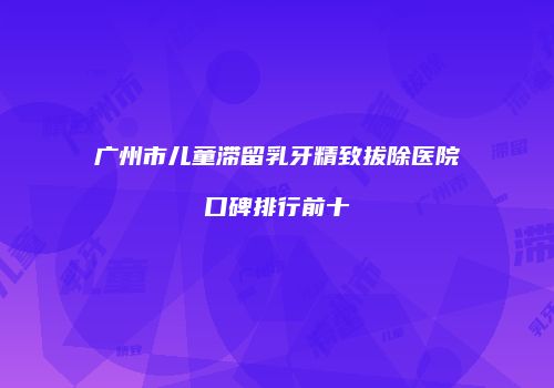 广州市儿童滞留乳牙精致拔除医院口碑排行前十