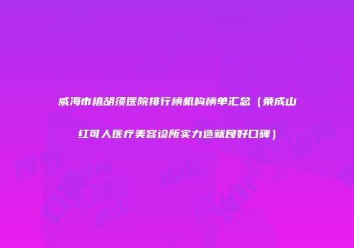 威海市植胡须医院排行榜机构榜单汇总（荣成山红可人医疗美容诊所实力造就良好口碑）
