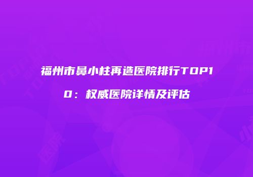 福州市鼻小柱再造医院排行TOP10：权威医院详情及评估