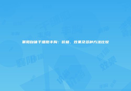 襄阳自体干细胞丰胸：价格、效果及多种方法比较