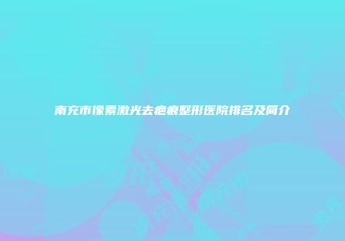 南充市像素激光去疤痕整形医院排名及简介