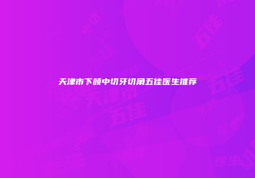 天津市下颌中切牙切角五佳医生推荐