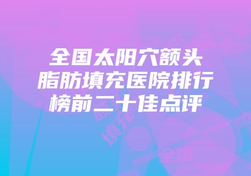 全国太阳穴额头脂肪填充医院排行榜前二十佳点评