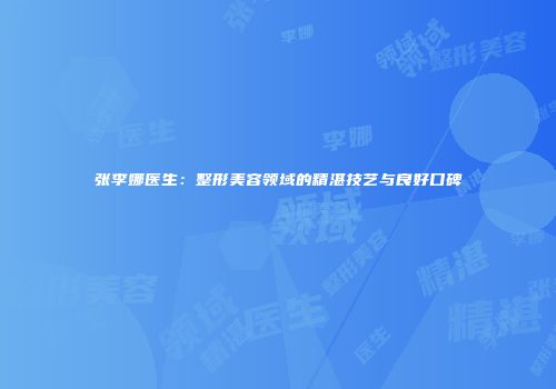 张李娜医生：整形美容领域的精湛技艺与良好口碑