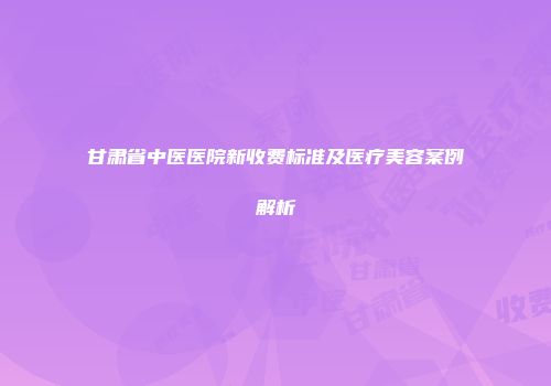 甘肃省中医医院新收费标准及医疗美容案例解析