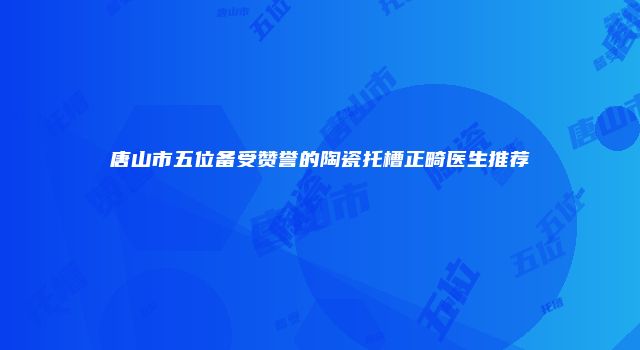 唐山市五位备受赞誉的陶瓷托槽正畸医生推荐