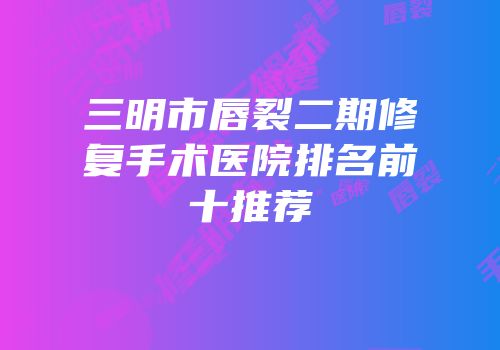 三明市唇裂二期修复手术医院排名前十推荐