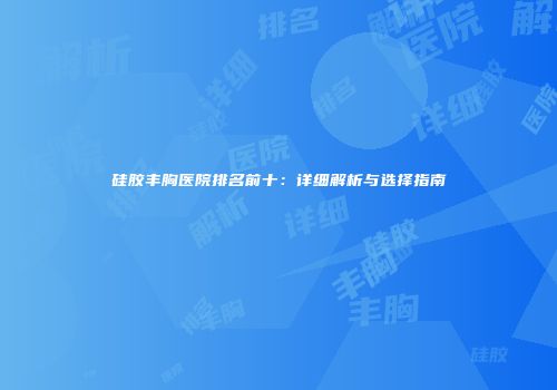 硅胶丰胸医院排名前十：详细解析与选择指南